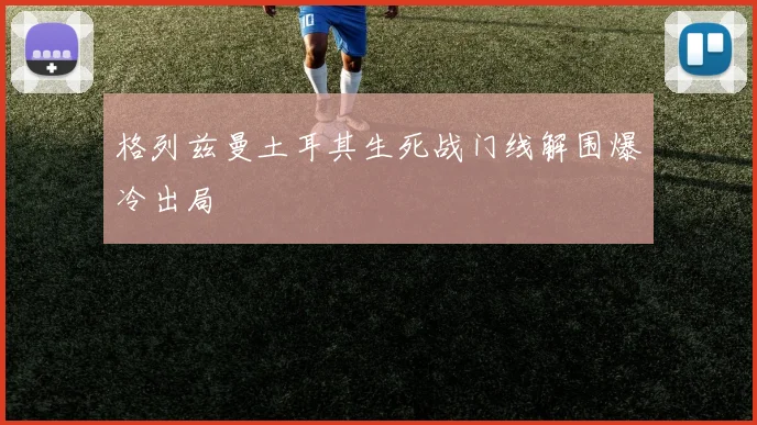 格列兹曼土耳其生死战门线解围爆冷出局