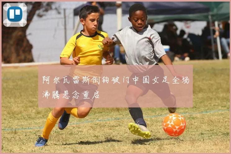 阿尔瓦雷斯倒钩破门中国女足全场沸腾悬念重启