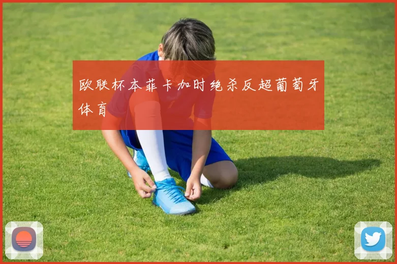 欧联杯本菲卡加时绝杀反超葡萄牙体育