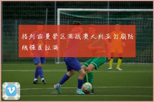 格列兹曼禁区混战澳大利亚打崩防线强度拉满