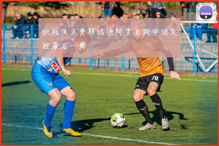 欧冠焦点费耶诺德阿贾克斯中场失控最后一舞