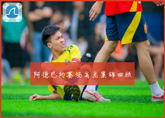 阿德巴约赛场高光集锦回顾