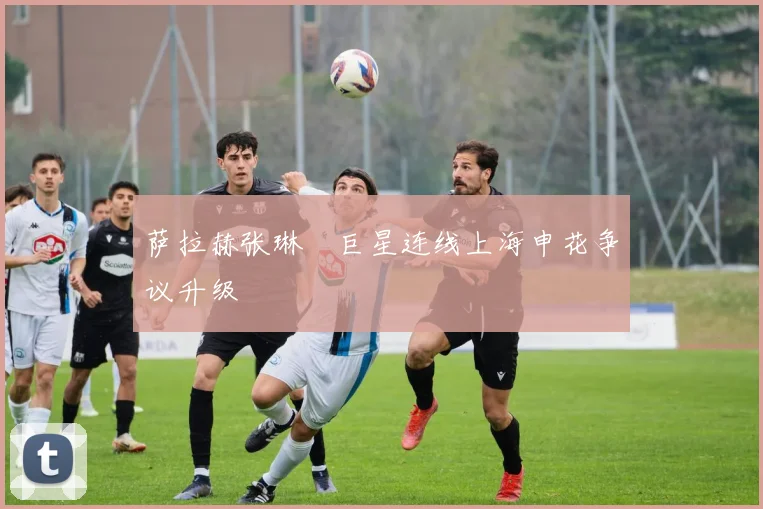 萨拉赫张琳芃巨星连线上海申花争议升级