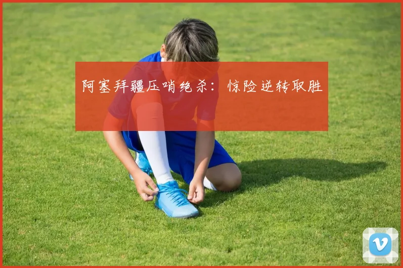 阿塞拜疆压哨绝杀：惊险逆转取胜