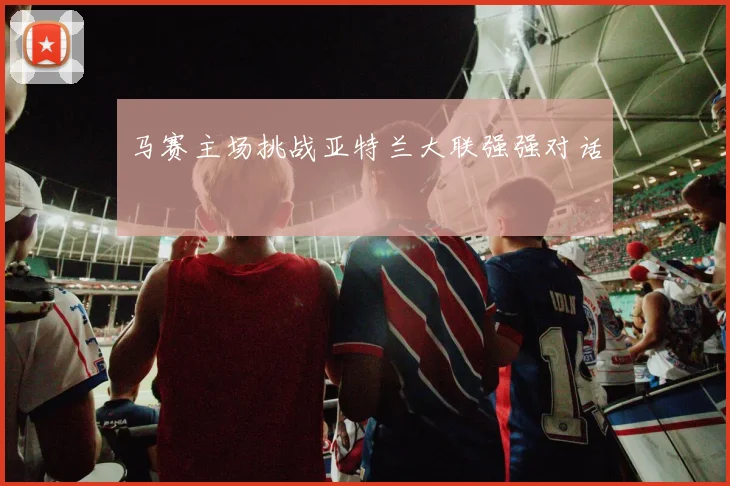 马赛主场挑战亚特兰大联强强对话