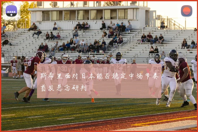 斯希里面对日本能否稳定中场节奏首发悬念研判