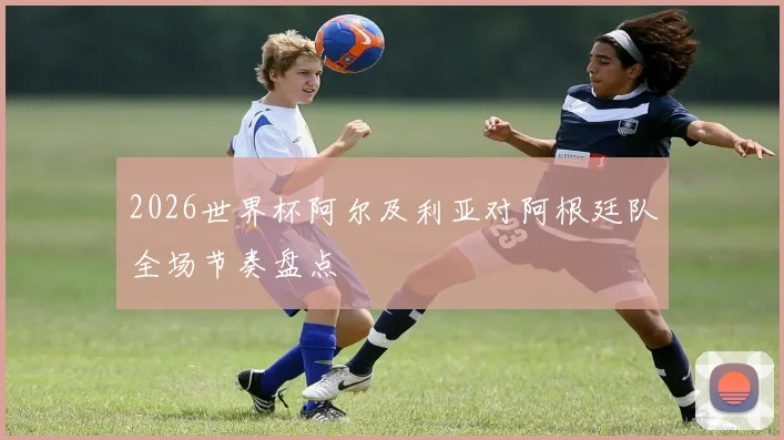 2026世界杯阿尔及利亚对阿根廷队全场节奏盘点