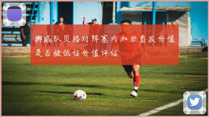 挪威队贝格对阵塞内加尔首发价值是否被低估价值评估