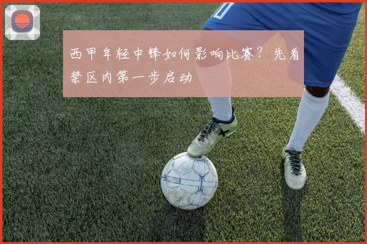 西甲年轻中锋如何影响比赛？先看禁区内第一步启动