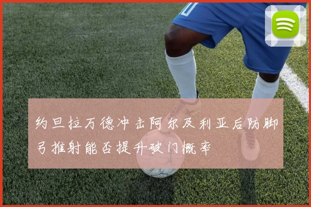 约旦拉万德冲击阿尔及利亚后防脚弓推射能否提升破门概率