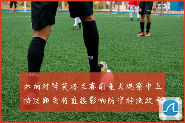 加纳对阵英格兰赛前重点观察中卫协防距离将直接影响防守转换效率