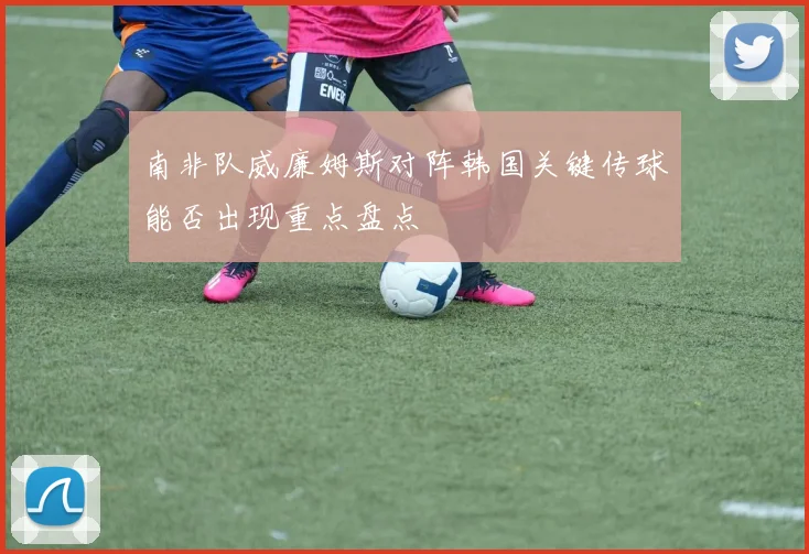 南非队威廉姆斯对阵韩国关键传球能否出现重点盘点