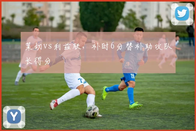 莱切vs利兹联，补时6分替补助攻队长得分