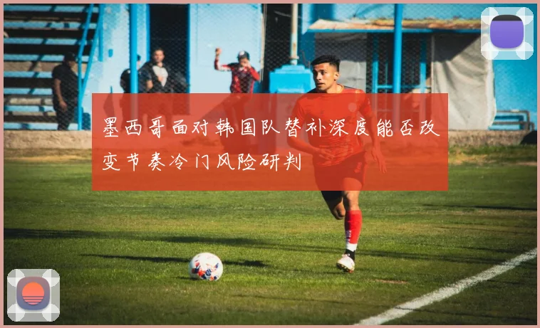 墨西哥面对韩国队替补深度能否改变节奏冷门风险研判