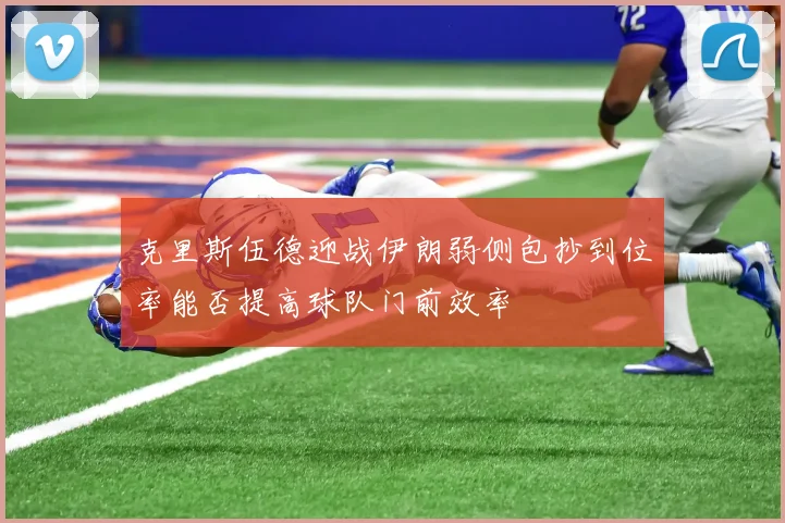 克里斯伍德迎战伊朗弱侧包抄到位率能否提高球队门前效率