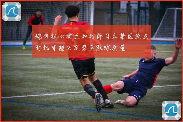 瑞典核心埃兰加对阵日本禁区抢点时机可能决定禁区触球质量