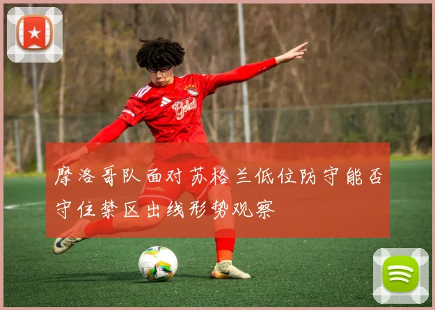 摩洛哥队面对苏格兰低位防守能否守住禁区出线形势观察