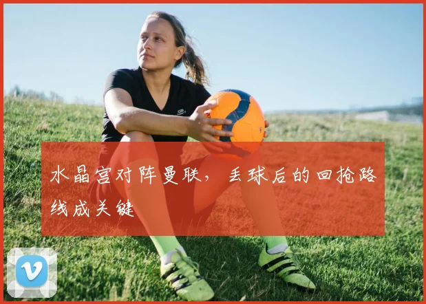 水晶宫对阵曼联，丢球后的回抢路线成关键