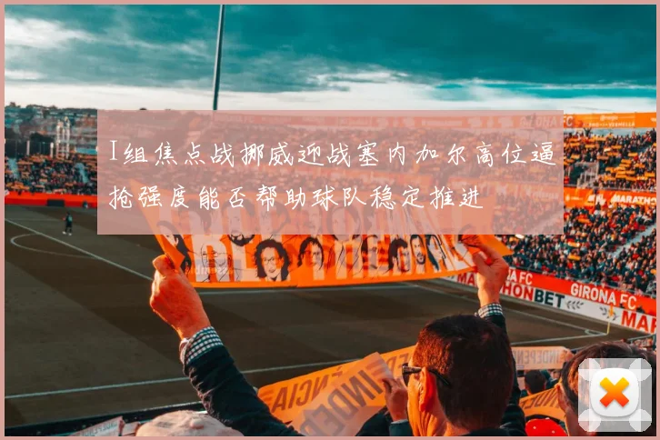I组焦点战挪威迎战塞内加尔高位逼抢强度能否帮助球队稳定推进
