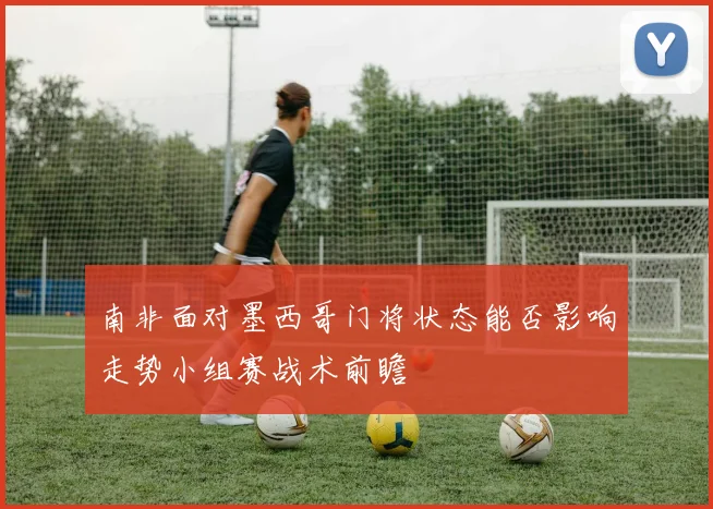 南非面对墨西哥门将状态能否影响走势小组赛战术前瞻