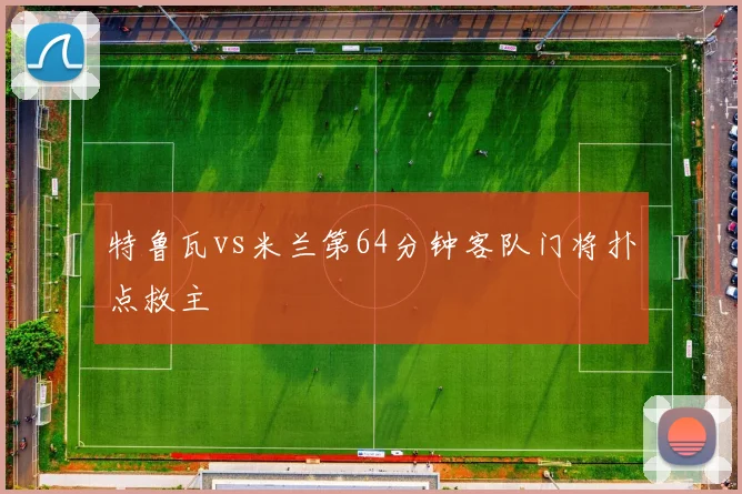 特鲁瓦vs米兰第64分钟客队门将扑点救主