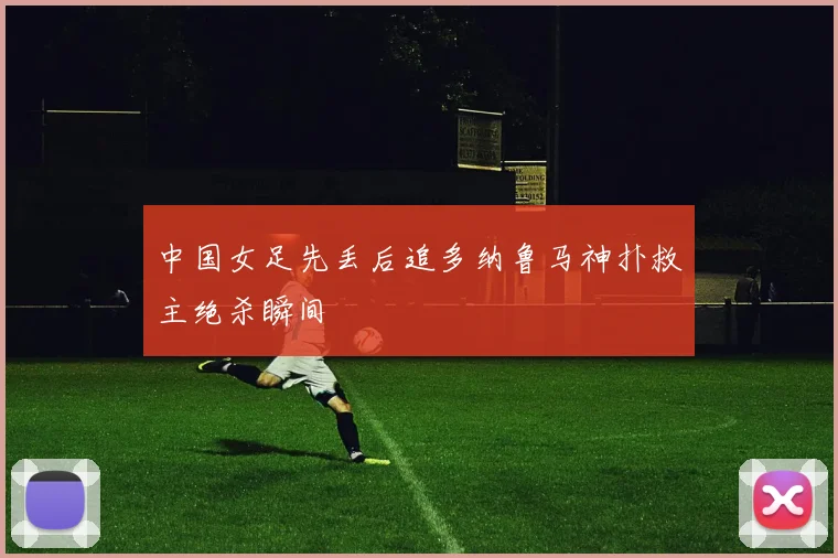 中国女足先丢后追多纳鲁马神扑救主绝杀瞬间
