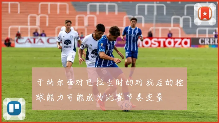 于纳尔面对巴拉圭时的对抗后的控球能力可能成为比赛节奏变量