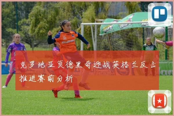 克罗地亚莫德里奇迎战英格兰反击推进赛前分析