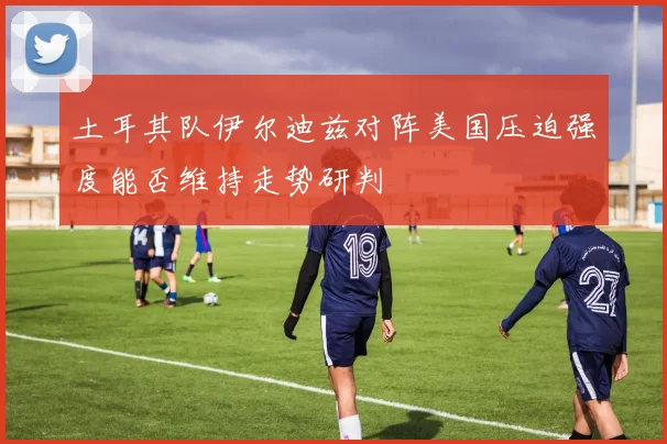 土耳其队伊尔迪兹对阵美国压迫强度能否维持走势研判